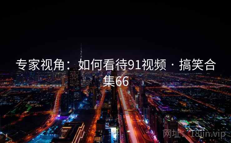 专家视角:如何看待91视频 · 搞笑合集66 专家视角:如何看待91视频 · 搞笑合集66