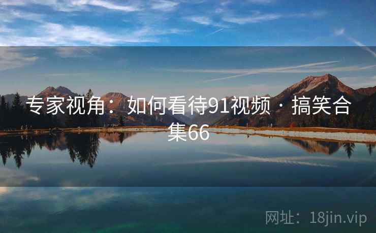 专家视角:如何看待91视频 · 搞笑合集66 专家视角:如何看待91视频 · 搞笑合集66