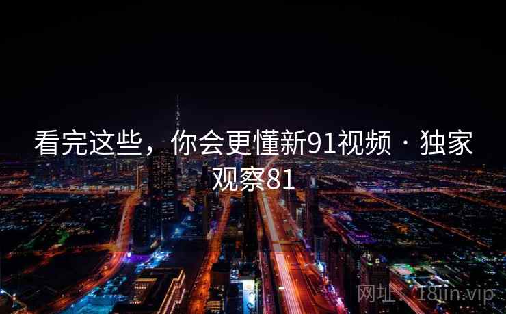 看完这些，你会更懂新91视频 · 独家观察81