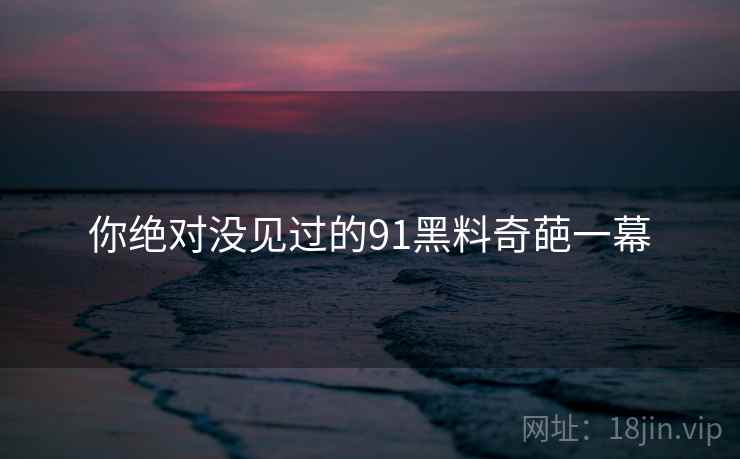 你绝对没见过的91黑料奇葩一幕 你绝对没见过的91黑料奇葩一幕