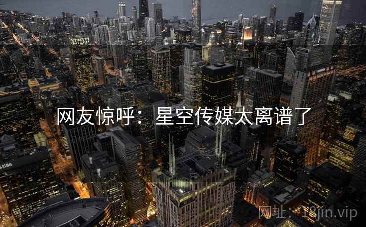 网友惊呼:星空传媒太离谱了 网友惊呼:星空传媒太离谱了