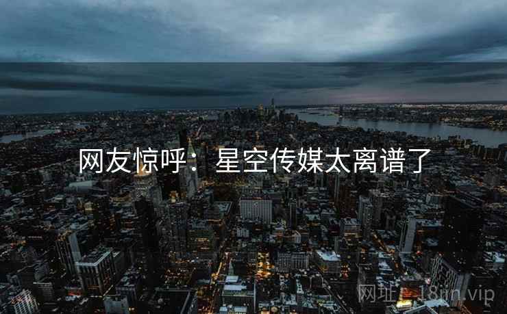 网友惊呼:星空传媒太离谱了 网友惊呼:星空传媒太离谱了