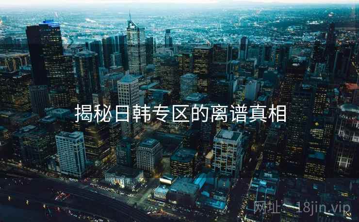 揭秘日韩专区的离谱真相 揭秘日韩专区的离谱真相