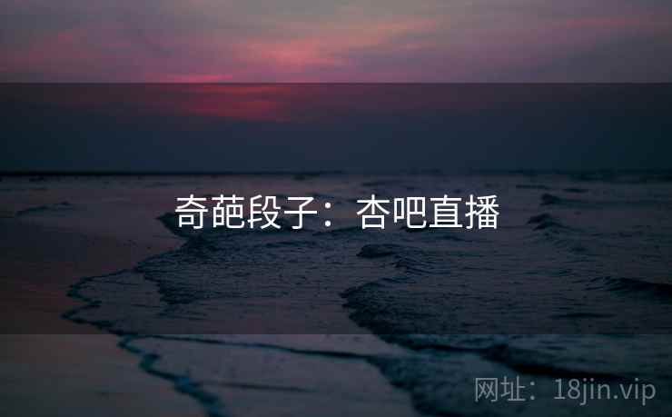 奇葩段子:杏吧直播 奇葩段子:杏吧直播